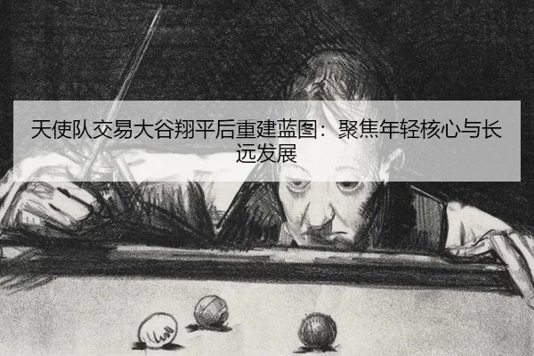 天使队交易大谷翔平后重建蓝图：聚焦年轻核心与长远发展