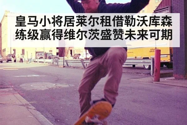 皇马小将居莱尔租借勒沃库森练级赢得维尔茨盛赞未来可期