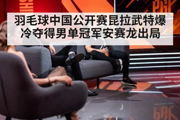 羽毛球中国公开赛昆拉武特爆冷夺得男单冠军安赛龙出局
